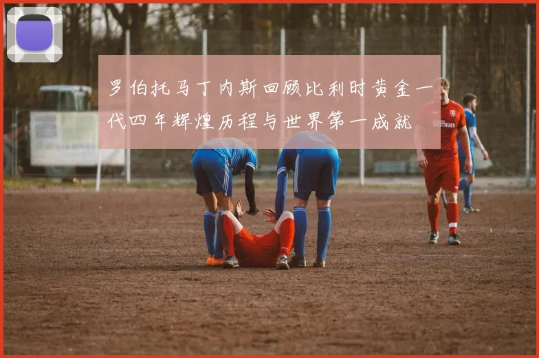罗伯托马丁内斯回顾比利时黄金一代四年辉煌历程与世界第一成就