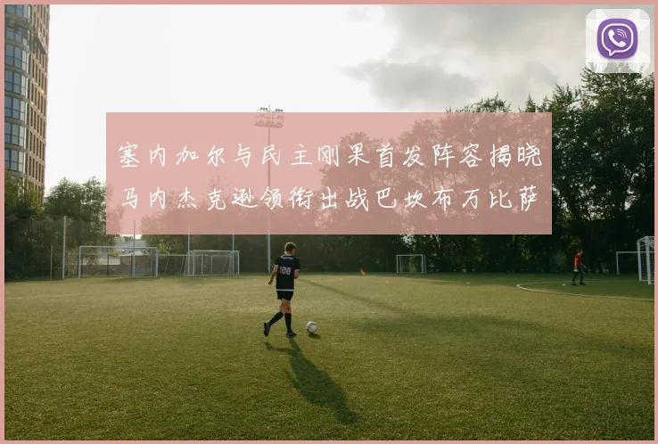 塞内加尔与民主刚果首发阵容揭晓马内杰克逊领衔出战巴坎布万比萨卡同场竞技