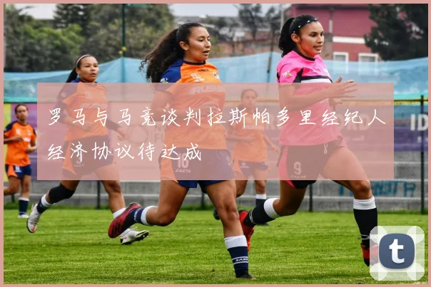 罗马与马竞谈判拉斯帕多里经纪人经济协议待达成