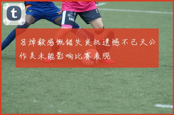 吕焯毅感慨错失良机遗憾不已天公作美未能影响比赛表现