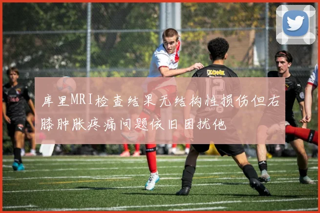 库里MRI检查结果无结构性损伤但右膝肿胀疼痛问题依旧困扰他