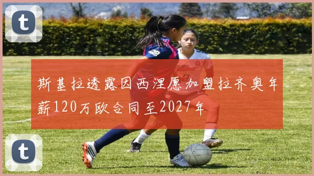 斯基拉透露因西涅愿加盟拉齐奥年薪120万欧合同至2027年