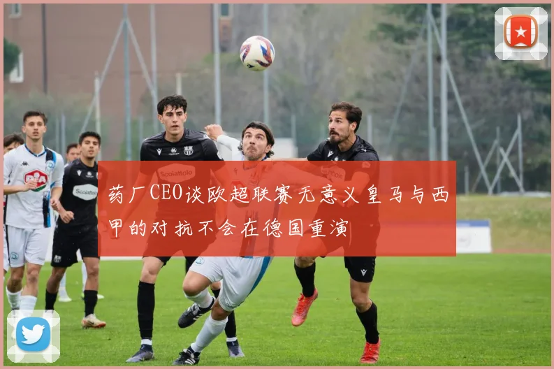 药厂CEO谈欧超联赛无意义皇马与西甲的对抗不会在德国重演