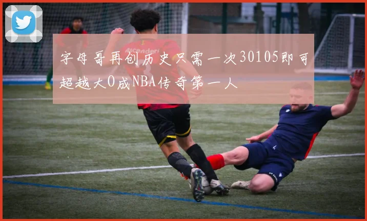 字母哥再创历史只需一次30105即可超越大O成NBA传奇第一人