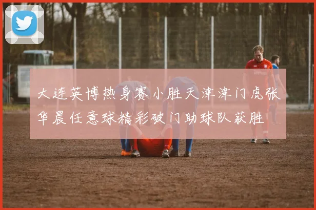 大连英博热身赛小胜天津津门虎张华晨任意球精彩破门助球队获胜