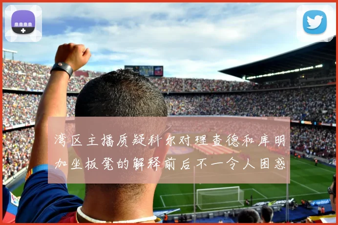 湾区主播质疑科尔对理查德和库明加坐板凳的解释前后不一令人困惑