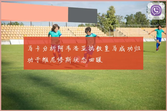 马卡分析阿韦洛亚执教皇马成功归功于维尼修斯状态回暖