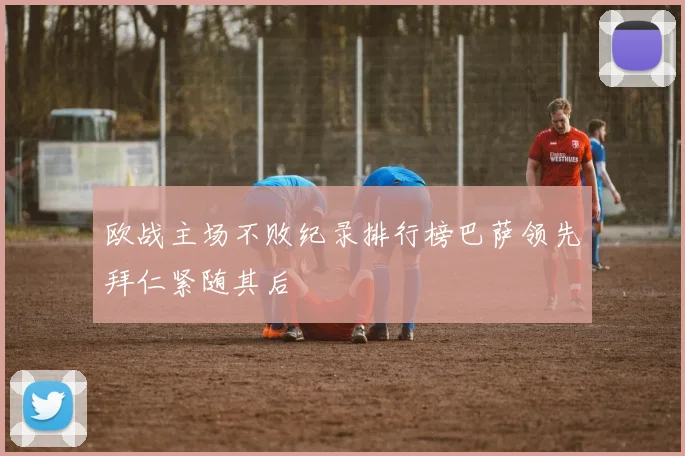 欧战主场不败纪录排行榜巴萨领先拜仁紧随其后