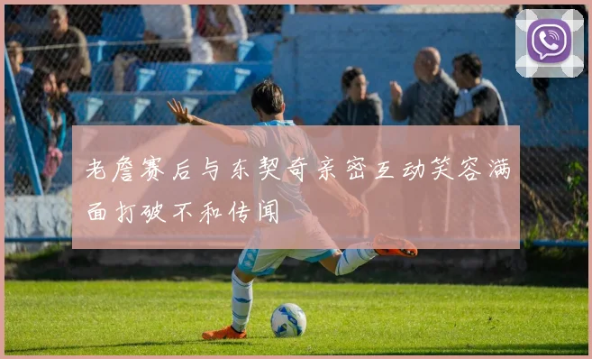 老詹赛后与东契奇亲密互动笑容满面打破不和传闻