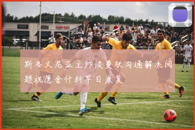 斯洛文尼亚主帅谈曼联沟通解决问题祝愿舍什科早日康复