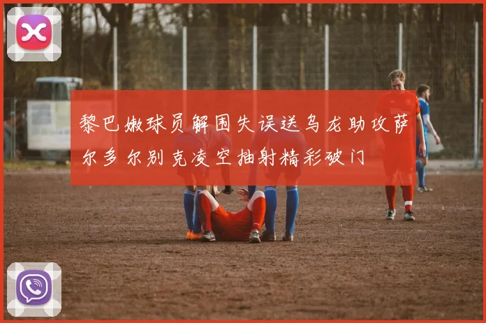 黎巴嫩球员解围失误送乌龙助攻萨尔多尔别克凌空抽射精彩破门