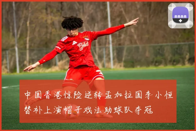 中国香港惊险逆转孟加拉国李小恒替补上演帽子戏法助球队夺冠