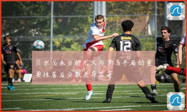 贝尔戈米分析尤文与罗马平局的重要性落后分数差异显著