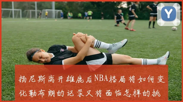 扬尼斯离开雄鹿后NBA格局将如何变化勒布朗的记录又将面临怎样的挑战